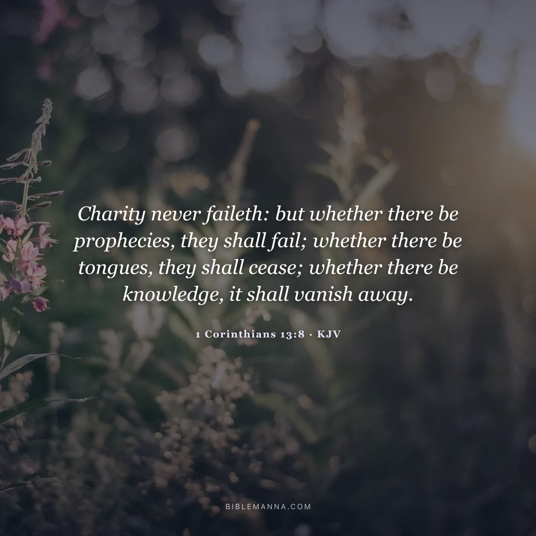 "Charity never faileth: but whether there be prophecies, they shall fail; whether there be tongues, they shall cease; whether there be knowledge, it shall vanish away." - 1 Corinthians 13:8 (KJV)