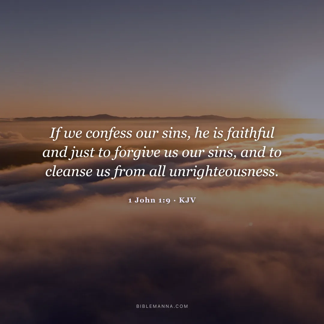 "If we confess our sins, he is faithful and just to forgive us our sins, and to cleanse us from all unrighteousness." - 1 John 1:9 (KJV)