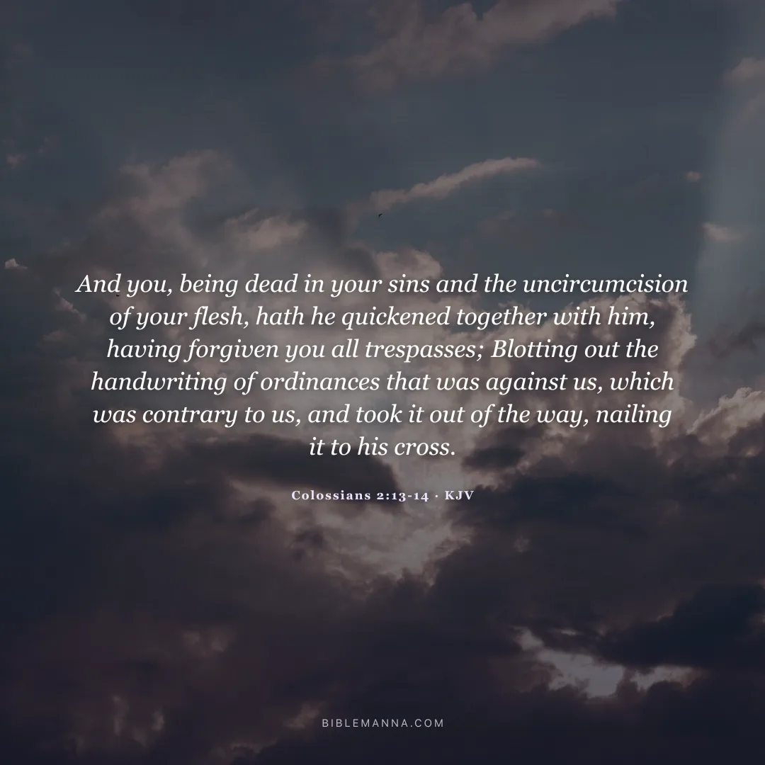 "And you, being dead in your sins and the uncircumcision of your flesh, hath he quickened together with him, having forgiven you all trespasses; Blotting out the handwriting of ordinances that was against us, which was contrary to us, and took it out of the way, nailing it to his cross." - Colossians 2:13-14 (KJV)