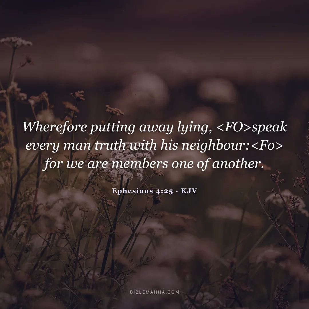 "Wherefore putting away lying, <FO>speak every man truth with his neighbour:<Fo> for we are members one of another." - Ephesians 4:25 (KJV)