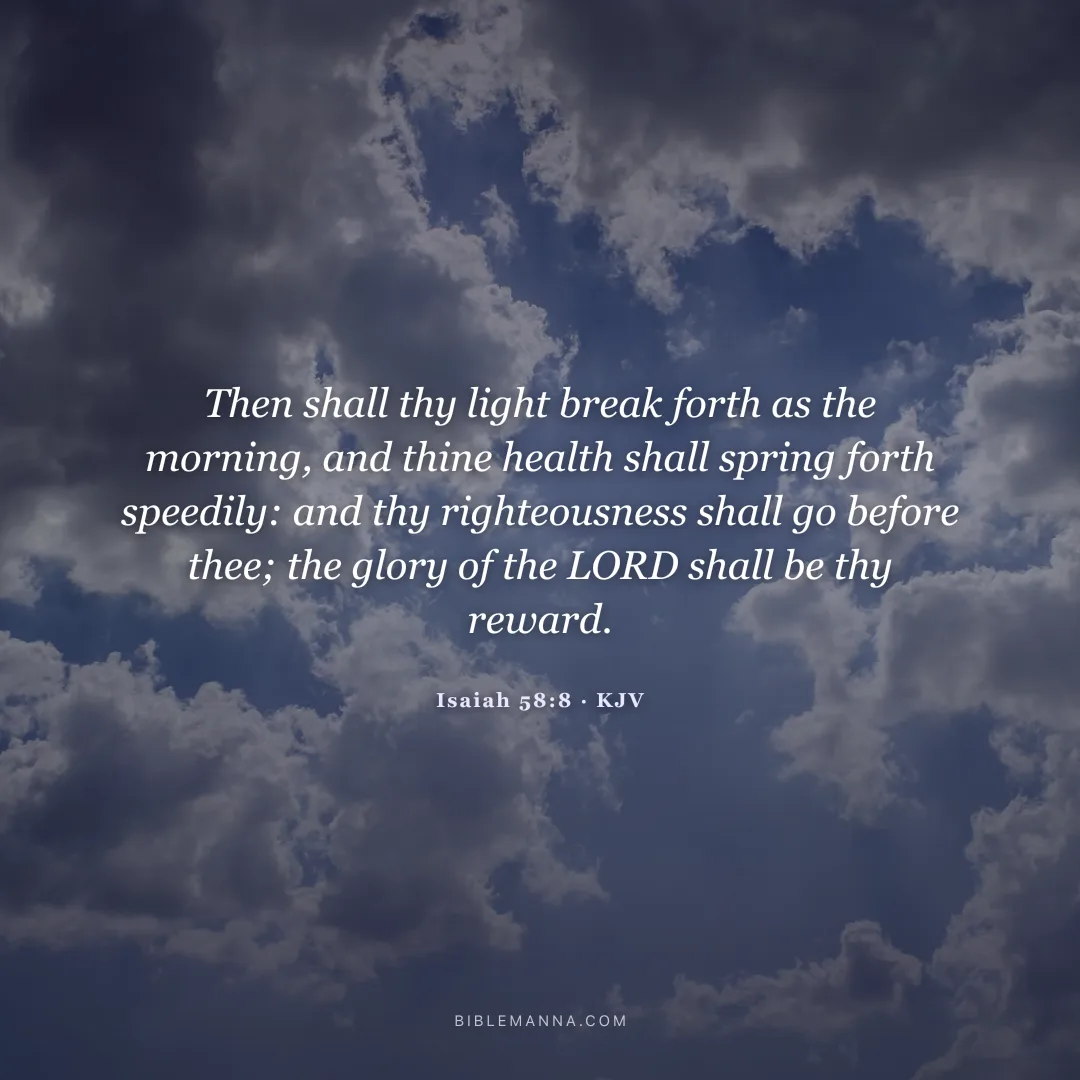 "Then shall thy light break forth as the morning, and thine health shall spring forth speedily: and thy righteousness shall go before thee; the glory of the LORD shall be thy reward." - Isaiah 58:8 (KJV)