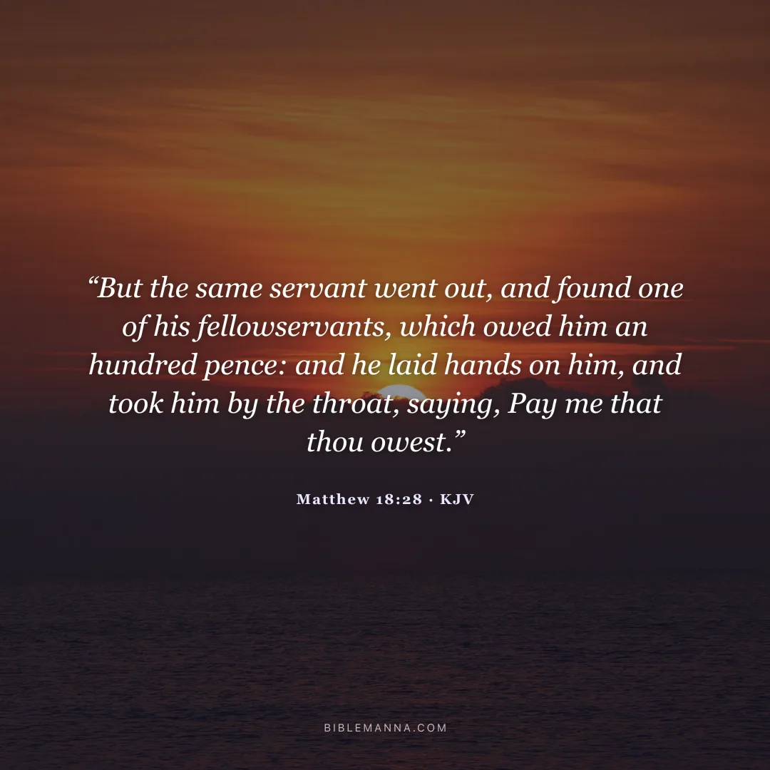 "“But the same servant went out, and found one of his fellowservants, which owed him an hundred pence: and he laid hands on him, and took him by the throat, saying, Pay me that thou owest.”" - Matthew 18:28 (KJV)