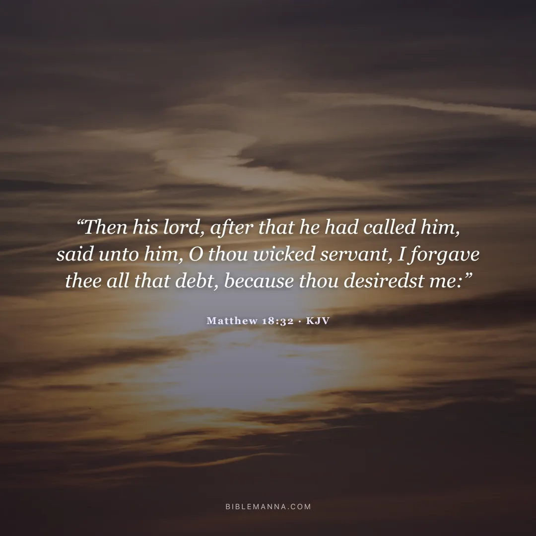 "“Then his lord, after that he had called him, said unto him, O thou wicked servant, I forgave thee all that debt, because thou desiredst me:”" - Matthew 18:32 (KJV)