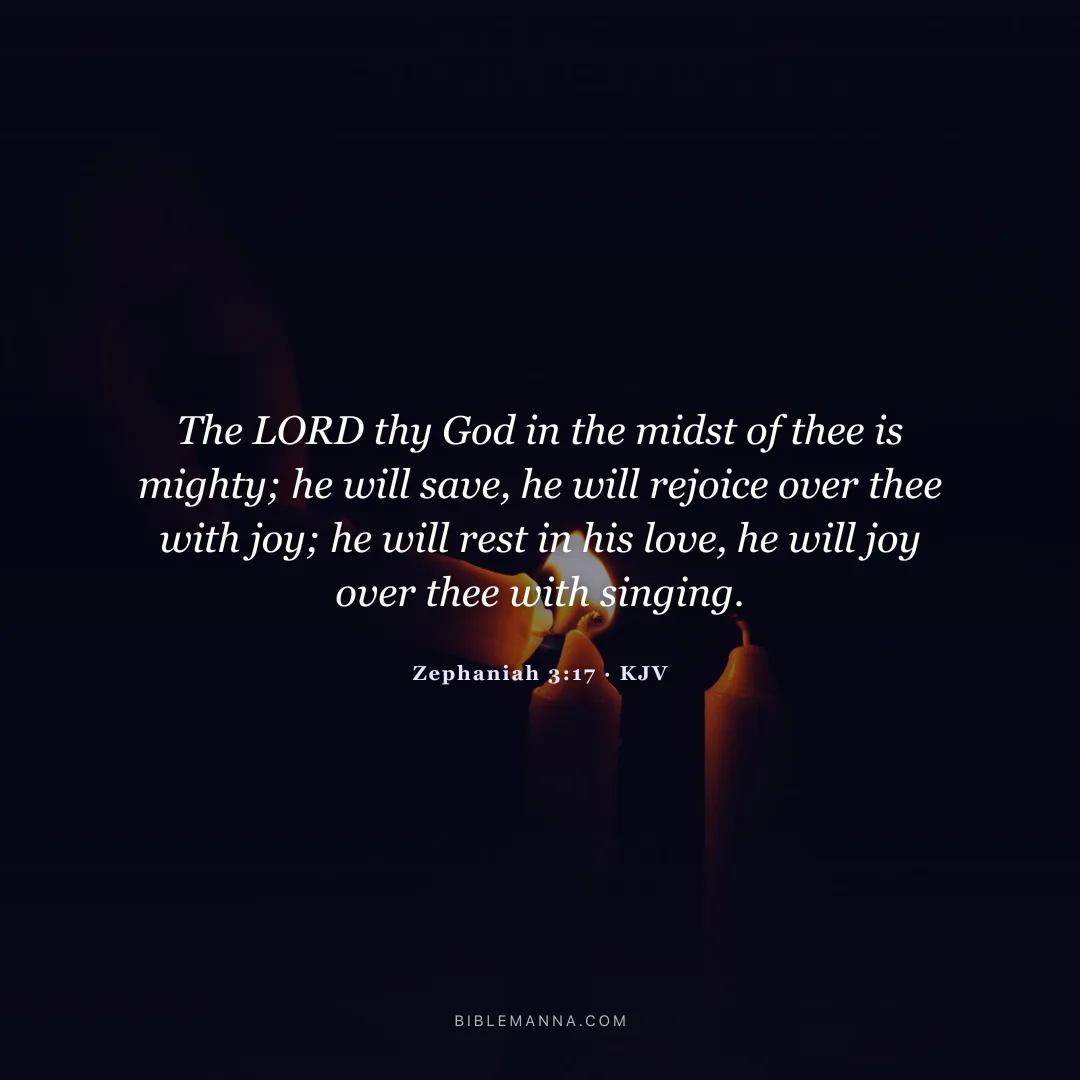 "The LORD thy God in the midst of thee is mighty; he will save, he will rejoice over thee with joy; he will rest in his love, he will joy over thee with singing." - Zephaniah 3:17 (KJV)